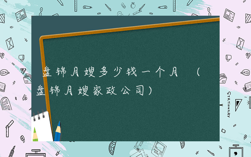 盘锦月嫂多少钱一个月 (盘锦月嫂家政公司)